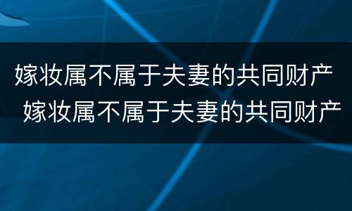 嫁妆属不属于夫妻的共同财产 嫁妆属不属于夫妻的共同财产呢