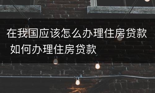 在我国应该怎么办理住房贷款 如何办理住房贷款