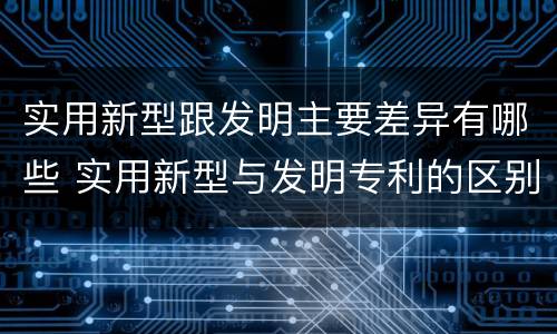实用新型跟发明主要差异有哪些 实用新型与发明专利的区别有哪些