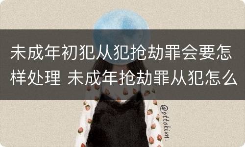 未成年初犯从犯抢劫罪会要怎样处理 未成年抢劫罪从犯怎么判刑
