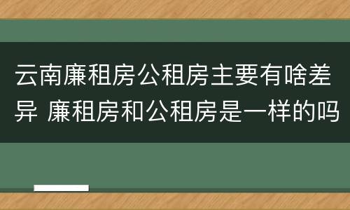 云南廉租房公租房主要有啥差异 廉租房和公租房是一样的吗