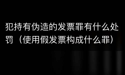 犯持有伪造的发票罪有什么处罚（使用假发票构成什么罪）