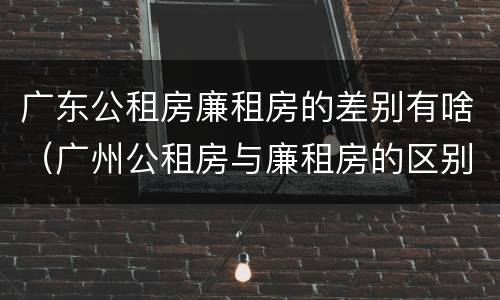 广东公租房廉租房的差别有啥（广州公租房与廉租房的区别）