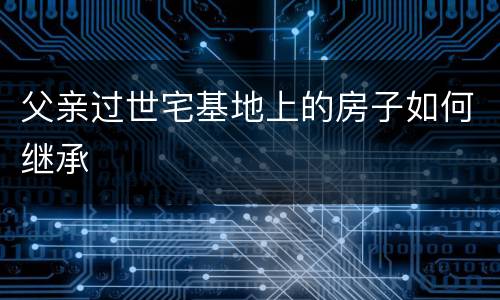 父亲过世宅基地上的房子如何继承