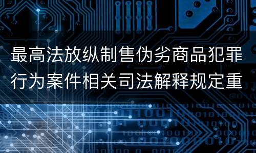 最高法放纵制售伪劣商品犯罪行为案件相关司法解释规定重要内容是什么