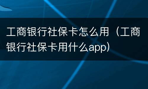 工商银行社保卡怎么用（工商银行社保卡用什么app）