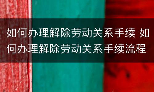如何办理解除劳动关系手续 如何办理解除劳动关系手续流程