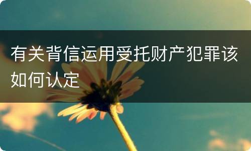 有关背信运用受托财产犯罪该如何认定