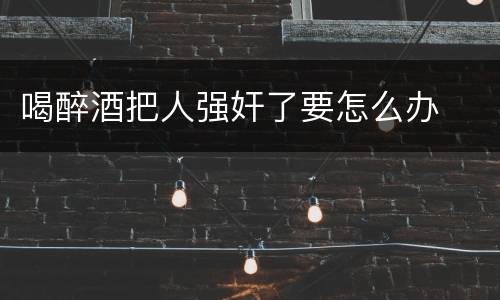 喝醉酒把人强奸了要怎么办