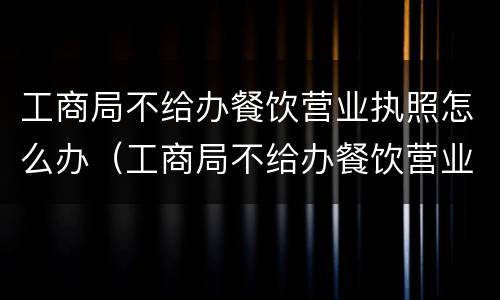 工商局不给办餐饮营业执照怎么办（工商局不给办餐饮营业执照怎么办呢）