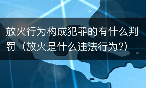 放火行为构成犯罪的有什么判罚（放火是什么违法行为?）