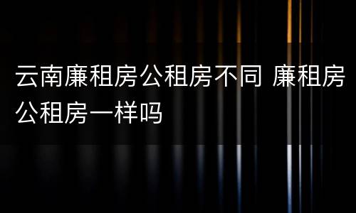 云南廉租房公租房不同 廉租房公租房一样吗