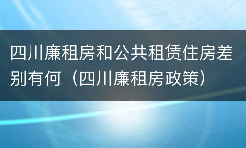 四川廉租房和公共租赁住房差别有何（四川廉租房政策）