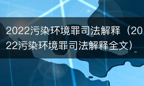 2022污染环境罪司法解释（2022污染环境罪司法解释全文）