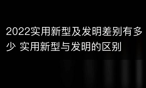 2022实用新型及发明差别有多少 实用新型与发明的区别