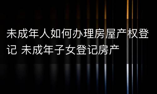 未成年人如何办理房屋产权登记 未成年子女登记房产