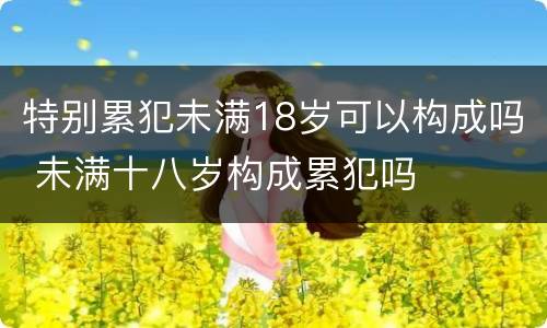 特别累犯未满18岁可以构成吗 未满十八岁构成累犯吗