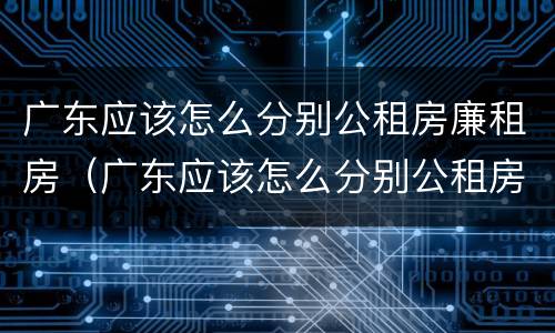 广东应该怎么分别公租房廉租房（广东应该怎么分别公租房廉租房和商品房）