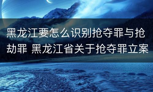 黑龙江要怎么识别抢夺罪与抢劫罪 黑龙江省关于抢夺罪立案标准