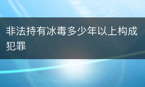 非法持有冰毒多少年以上构成犯罪