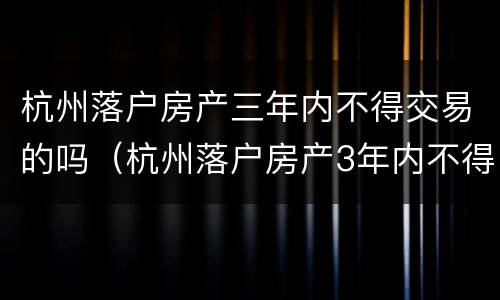 杭州落户房产三年内不得交易的吗（杭州落户房产3年内不得交易什么时候出来的规定）