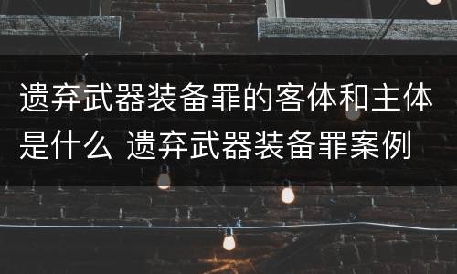 遗弃武器装备罪的客体和主体是什么 遗弃武器装备罪案例