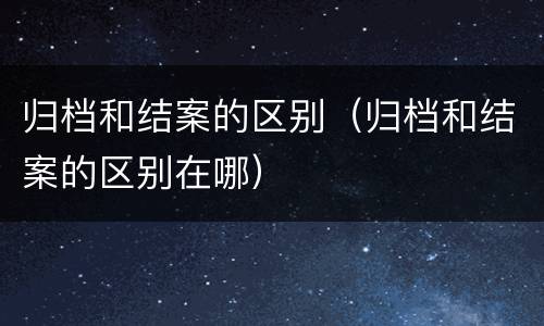 归档和结案的区别（归档和结案的区别在哪）
