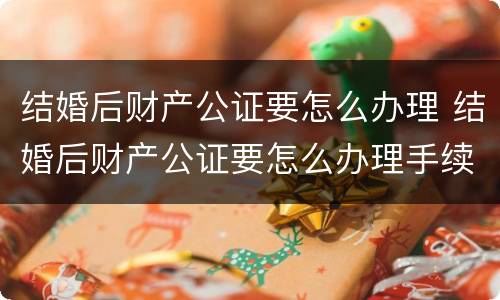 结婚后财产公证要怎么办理 结婚后财产公证要怎么办理手续