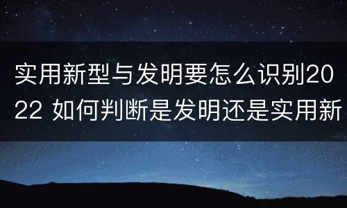 实用新型与发明要怎么识别2022 如何判断是发明还是实用新型