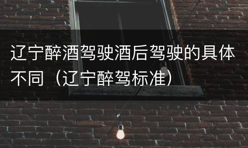 辽宁醉酒驾驶酒后驾驶的具体不同（辽宁醉驾标准）
