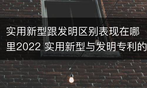 实用新型跟发明区别表现在哪里2022 实用新型与发明专利的区别有哪些