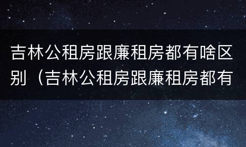 吉林公租房跟廉租房都有啥区别（吉林公租房跟廉租房都有啥区别啊）