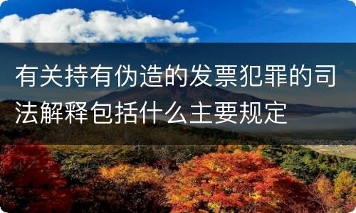 有关持有伪造的发票犯罪的司法解释包括什么主要规定