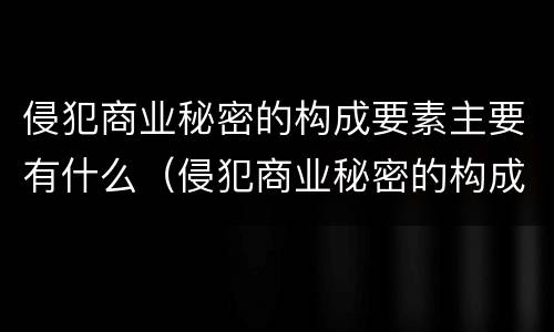 侵犯商业秘密的构成要素主要有什么（侵犯商业秘密的构成要素主要有什么）