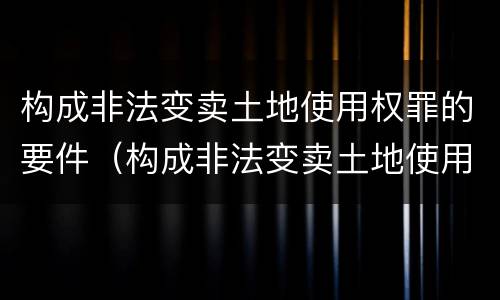 构成非法变卖土地使用权罪的要件（构成非法变卖土地使用权罪的要件是）