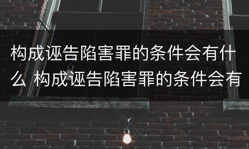 构成诬告陷害罪的条件会有什么 构成诬告陷害罪的条件会有什么影响