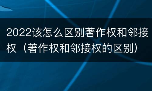 2022该怎么区别著作权和邻接权（著作权和邻接权的区别）
