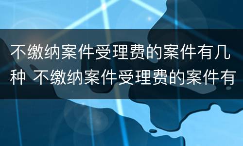 不缴纳案件受理费的案件有几种 不缴纳案件受理费的案件有几种类型