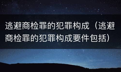 逃避商检罪的犯罪构成（逃避商检罪的犯罪构成要件包括）