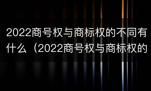 2022商号权与商标权的不同有什么（2022商号权与商标权的不同有什么影响）