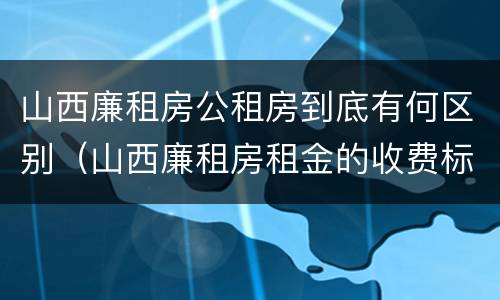 山西廉租房公租房到底有何区别（山西廉租房租金的收费标准）