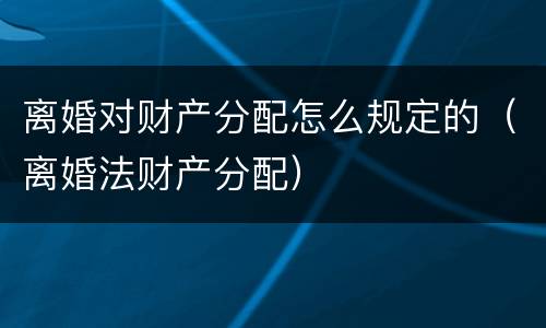 离婚对财产分配怎么规定的（离婚法财产分配）