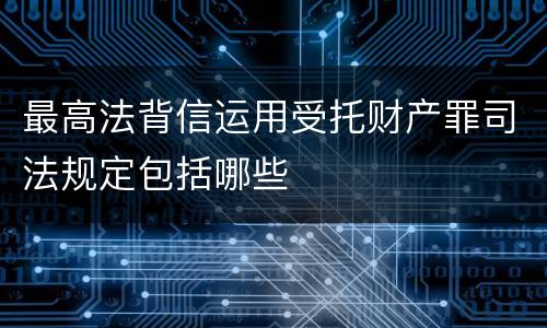 最高法背信运用受托财产罪司法规定包括哪些