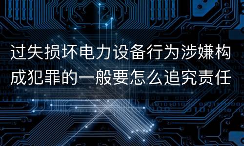 过失损坏电力设备行为涉嫌构成犯罪的一般要怎么追究责任