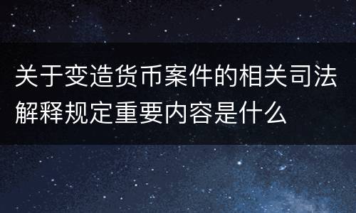 关于变造货币案件的相关司法解释规定重要内容是什么