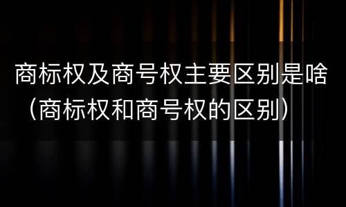 商标权及商号权主要区别是啥（商标权和商号权的区别）