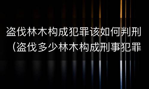 盗伐林木构成犯罪该如何判刑（盗伐多少林木构成刑事犯罪）