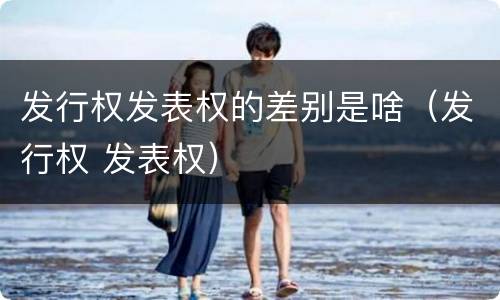 发行权发表权的差别是啥（发行权 发表权）