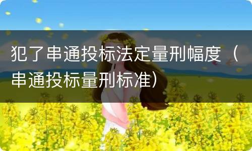 犯了串通投标法定量刑幅度（串通投标量刑标准）