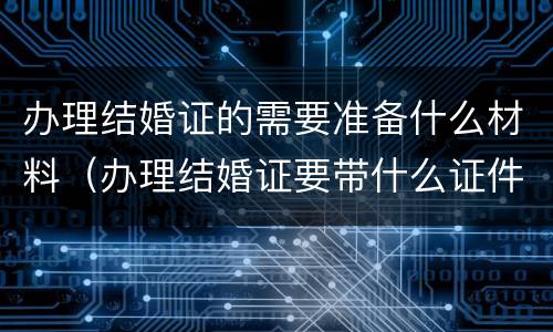 办理结婚证的需要准备什么材料（办理结婚证要带什么证件和证明）